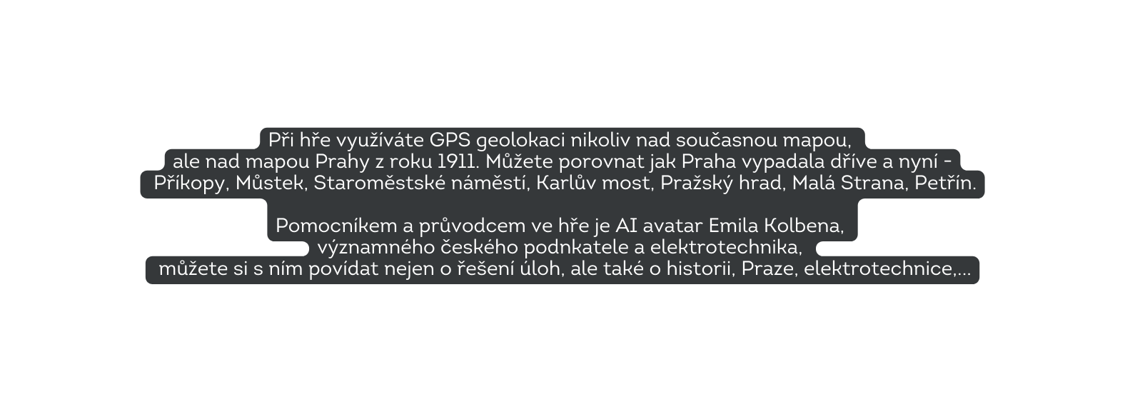 Při hře využíváte GPS geolokaci nikoliv nad současnou mapou ale nad mapou Prahy z roku 1911 Můžete porovnat jak Praha vypadala dříve a nyní Příkopy Můstek Staroměstské náměstí Karlův most Pražský hrad Malá Strana Petřín Pomocníkem a průvodcem ve hře je AI avatar Emila Kolbena významného českého podnkatele a elektrotechnika můžete si s ním povídat nejen o řešení úloh ale také o historii Praze elektrotechnice